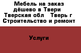 Мебель на заказ дёшево в Твери - Тверская обл., Тверь г. Строительство и ремонт » Услуги   . Тверская обл.